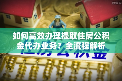 石屏如何高效办理提取住房公积金代办业务？全流程解析